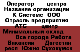 Оператор Call-центра › Название организации ­ К Системс, ООО › Отрасль предприятия ­ АТС, call-центр › Минимальный оклад ­ 15 000 - Все города Работа » Вакансии   . Дагестан респ.,Южно-Сухокумск г.